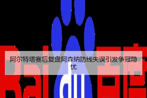 阿尔特塔赛后复盘阿森纳防线失误引发争冠隐忧