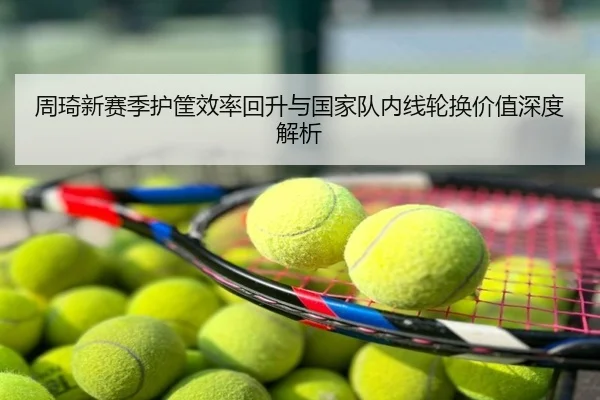 周琦新赛季护筐效率回升与国家队内线轮换价值深度解析