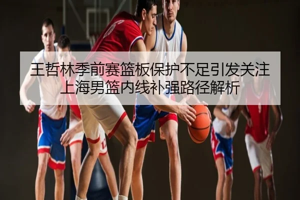 王哲林季前赛篮板保护不足引发关注 上海男篮内线补强路径解析