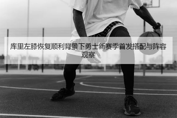 库里左膝恢复顺利背景下勇士新赛季首发搭配与阵容观察